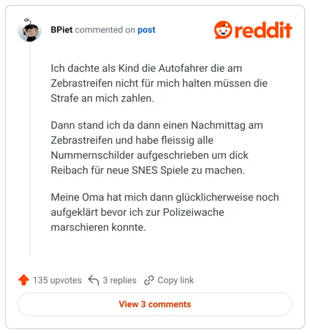 Ich dachte als Kind die Autofahrer die am Zebrastreifen nicht für mich halten müssen die Strafe an mich zahlen. Dann stand ich da dann einen Nachmittag am Zebrastreifen und habe fleissig alle Nummernschilder aufgeschrieben um dick Reibach für neue SNES Spiele zu machen. Meine Oma hat mich dann glücklicherweise noch aufgeklärt bevor ich zur Polizeiwache marschieren konnte.