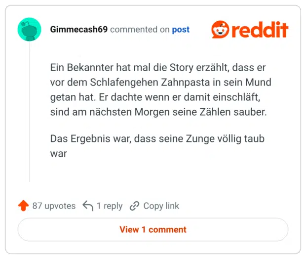 Ein Bekannter hat mal die Story erzählt, dass er vor dem Schlafengehen Zahnpasta in sein Mund getan hat. Er dachte wenn er damit einschläft, sind am nächsten Morgen seine Zählen sauber. Das Ergebnis war, dass seine Zunge völlig taub war
