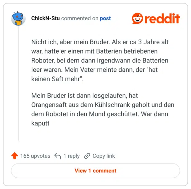 Nicht ich, aber mein Bruder. Als er ca 3 Jahre alt war, hatte er einen mit Batterien betriebenen Roboter, bei dem dann irgendwann die Batterien leer waren. Mein Vater meinte dann, der "hat keinen Saft mehr" Mein Bruder ist dann losgelaufen, hat Orangensaft aus dem Kühlschrank geholt u