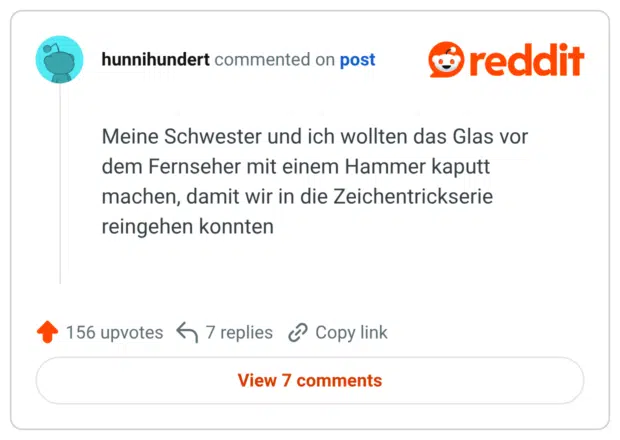 Meine Schwester und ich wollten das Glas vor dem Fernseher mit einem Hammer kaputt machen, damit wir in die Zeichentrickserie reingehen konnten