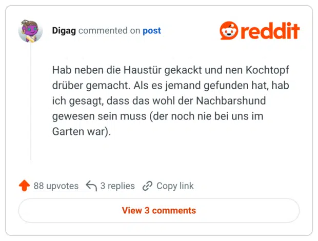Hab neben die Haustür gekackt und nen Kochtopf drüber gemacht. Als es jemand gefunden hat, hab ich gesagt, dass das wohl der Nachbarshund gewesen sein muss (der noch nie bei uns im Garten war).