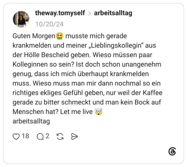 Guten Morgen musste mich gerade krankmelden und meiner „Lieblingskollegin" aus der Hölle Bescheid geben. Wieso müssen paar Kolleginnen so sein? Ist doch schon unangenehm genug, dass ich mich überhaupt krankmelden muss. Wieso muss man mir dann nochmal so ein richtiges ekliges Gefühl geben, nur weil der Kaffee gerade zu bitter schmeckt und man kein Bock auf Menschen hat? Let me live arbeitsalltag