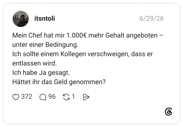 Mein Chef hat mir 1.000€ mehr Gehalt angeboten - unter einer Bedingung. Ich sollte einem Kollegen verschweigen, dass er entlassen wird. Ich habe Ja gesagt. Hättet ihr das Geld genommen?