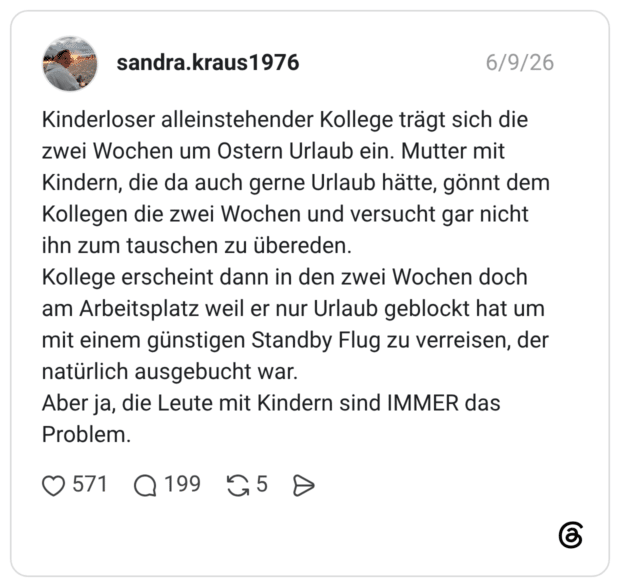 Kinderloser alleinstehender Kollege trägt sich die zwei Wochen um Ostern Urlaub ein. Mutter mit Kindern, die da auch gerne Urlaub hätte, gönnt dem Kollegen die zwei Wochen und versucht gar nicht ihn zum tauschen zu übereden. Kollege erscheint dann in den zwei Wochen doch am Arbeitsplatz weil er nur Urlaub geblockt hat um mit einem günstigen Standby Flug zu verreisen, der natürlich ausgebucht war. Aber ja, die Leute mit Kindern sind IMMER das Problem.