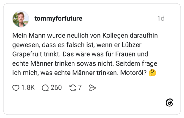 Mein Mann wurde neulich von Kollegen daraufhin gewesen, dass es falsch ist, wenn er Lübzer Grapefruit trinkt. Das wäre was für Frauen und echte Männer trinken sowas nicht. Seitdem frage ich mich, was echte Männer trinken. Motoröl?