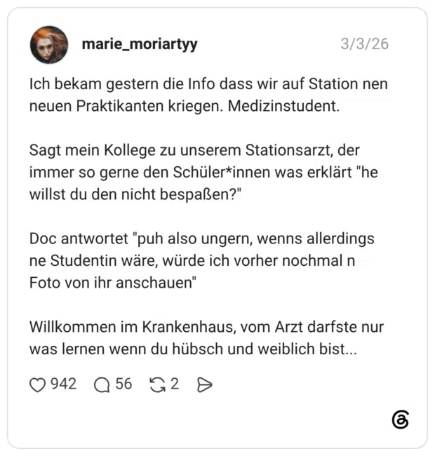 Ich bekam gestern die Info dass wir auf Station nen neuen Praktikanten kriegen. Medizinstudent. Sagt mein Kollege zu unserem Stationsarzt, der immer so gerne den Schülerinnen was erklärt "he willst du den nicht bespaßen?" Doc antwortet "puh also ungern, wenns allerdings ne Studentin wäre, würde ich vorher nochmal n Foto von ihr anschauen" Willkommen im Krankenhaus, vom Arzt darfste nur was lernen wenn du hübsch und weiblich bist...