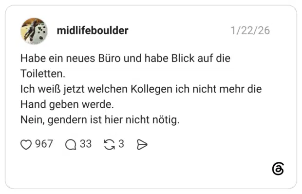 Habe ein neues Büro und habe Blick auf die Toiletten. Ich weiß jetzt welchen Kollegen ich nicht mehr die Hand geben werde. Nein, gendern ist hier nicht nötig.