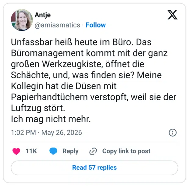 Unfassbar heiß heute im Büro. Das Büromanagement kommt mit der ganz großen Werkzeugkiste, öffnet die Schächte, und, was finden sie? Meine Kollegin hat die Düsen mit Papierhandtüchern verstopft, weil sie der Luftzug stört. Ich mag nicht mehr.