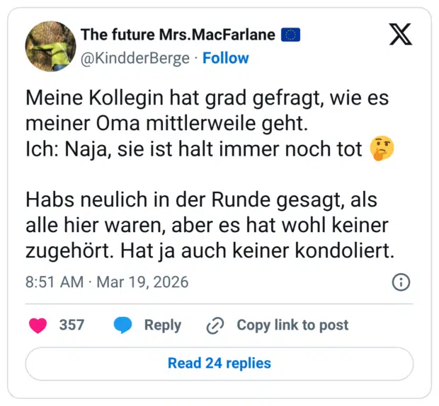 Meine Kollegin hat grad gefragt, wie es meiner Oma mittlerweile geht. Ich: Naja, sie ist halt immer noch tot Habs neulich in der Runde gesagt, als alle hier waren, aber es hat wohl keiner zugehört. Hat ja auch keiner kondoliert.