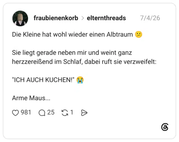 Die Kleine hat wohl wieder einen Albtraum Sie liegt gerade neben mir und weint ganz herzzereißend im Schlaf, dabei ruft sie verzweifelt: "ICH AUCH KUCHEN!" HÌ Arme Maus...