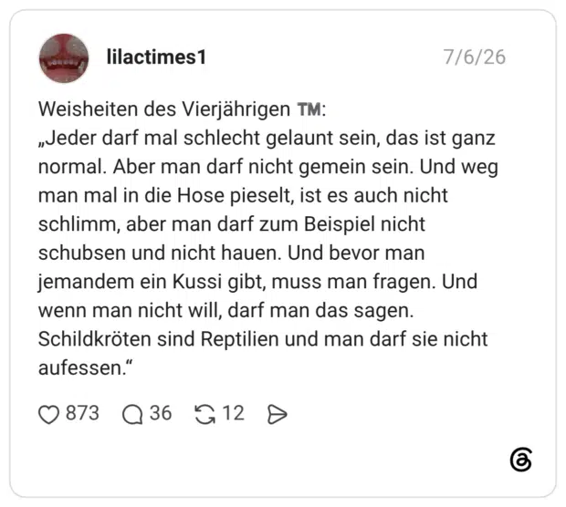 Weisheiten des Vierjährigen TM: „Jeder darf mal schlecht gelaunt sein, das ist ganz normal. Aber man darf nicht gemein sein. Und weg man mal in die Hose pieselt, ist es auch nicht schlimm, aber man darf zum Beispiel nicht schubsen und nicht hauen. Und bevor man jemandem ein Kussi gibt, muss man fragen. Und wenn man nicht will, darf man das sagen. Schildkröten sind Reptilien und man darf sie nicht aufessen."