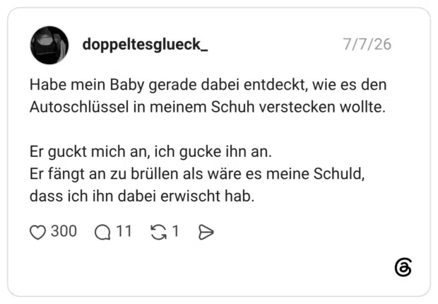 Habe mein Baby gerade dabei entdeckt, wie es den Autoschlüssel in meinem Schuh verstecken wollte. Er guckt mich an, ich gucke ihn an. Er fängt an zu brüllen als wäre es meine Schuld, dass ich ihn dabei erwischt hab.