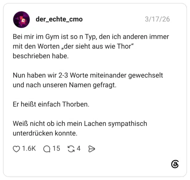 Bei mir im Gym ist so n Typ, den ich anderen immer mit den Worten „der sieht aus wie Thor“ beschrieben habe. Nun haben wir 2-3 Worte miteinander gewechselt und nach unseren Namen gefragt. Er heißt einfach Thorben. Weiß nicht ob ich mein Lachen sympathisch unterdrücken konnte.