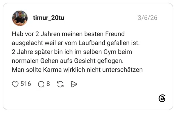 Hab vor 2 Jahren meinen besten Freund ausgelacht weil er vom Laufband gefallen ist. 2 Jahre später bin ich im selben Gym beim normalen Gehen aufs Gesicht geflogen. Man sollte Karma wirklich nicht unterschätzen