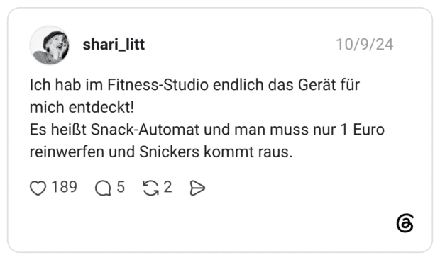 Ich hab im Fitness-Studio endlich das Gerät für mich entdeckt! Es heißt Snack-Automat und man muss nur 1 Euro reinwerfen und Snickers kommt raus.