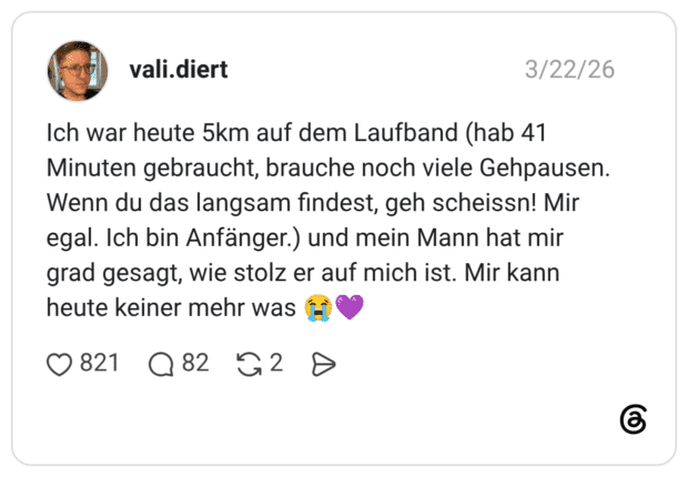 Ich war heute 5km auf dem Laufband (hab 41 Minuten gebraucht, brauche noch viele Gehpausen. Wenn du das langsam findest, geh scheissn! Mir egal. Ich bin Anfänger.) und mein Mann hat mir grad gesagt, wie stolz er auf mich ist. Mir kann heute keiner mehr was 😭💜