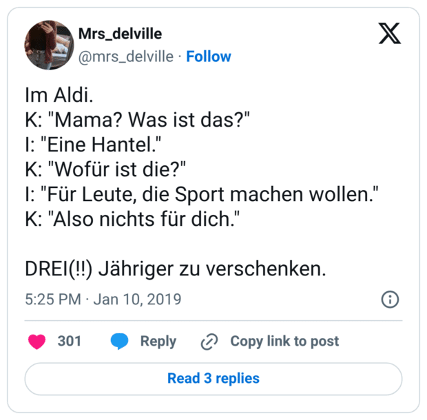 Im Aldi. K: "Mama? Was ist das?" I: "Eine Hantel." K: "Wofür ist die?" I: "Für Leute, die Sport machen wollen." K: "Also nichts für dich." DREI(!!) Jähriger zu verschenken.