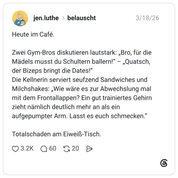 Heute im Café. Zwei Gym-Bros diskutieren lautstark: „Bro, für die Mädels musst du Schultern ballern!“ – „Quatsch, der Bizeps bringt die Dates!“ Die Kellnerin serviert seufzend Sandwiches und Milchshakes: „Wie wäre es zur Abwechslung mal mit dem Frontallappen? Ein gut trainiertes Gehirn zieht nämlich deutlich mehr an als ein aufgepumpter Arm. Lasst es euch schmecken.“ Totalschaden am Eiweiß-Tisch.