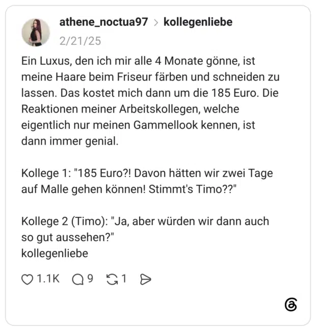 Ein Luxus, den ich mir alle 4 Monate gönne, ist meine Haare beim Friseur färben und schneiden zu lassen. Das kostet mich dann um die 185 Euro. Die Reaktionen meiner Arbeitskollegen, welche eigentlich nur meinen Gammellook kennen, ist dann immer genial. Kollege 1: "185 Euro?! Davon hätten wir zwei Tage auf Malle gehen können! Stimmt's Timo??" Kollege 2 (Timo): "Ja, aber würden wir dann auch so gut aussehen?" kollegenliebe