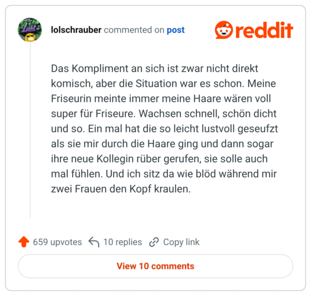 Das Kompliment an sich ist zwar nicht direkt komisch, aber die Situation war es schon. Meine Friseurin meinte immer meine Haare wären voll super für Friseure. Wachsen schnell, schön dicht und so. Ein mal hat die so leicht lustvoll geseufzt als sie mir durch die Haare ging und dann sogar ihre neue Kollegin rüber gerufen, sie solle auch mal fühlen. Und ich sitz da wie blöd während mir zwei Frauen den Kopf kraulen.