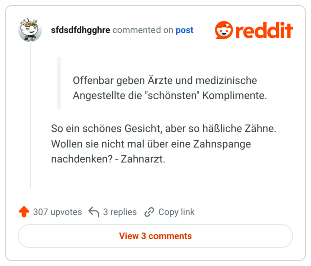 Offenbar geben Ärzte und medizinische Angestellte die "schönsten" Komplimente. So ein schönes Gesicht, aber so häßliche Zähne. Wollen sie nicht mal über eine Zahnspange nachdenken? - Zahnarzt.