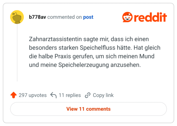 Zahnarztassistentin sagte mir, dass ich einen besonders starken Speichelfluss hätte. Hat gleich die halbe Praxis gerufen, um sich meinen Mund und meine Speichelerzeugung anzusehen.