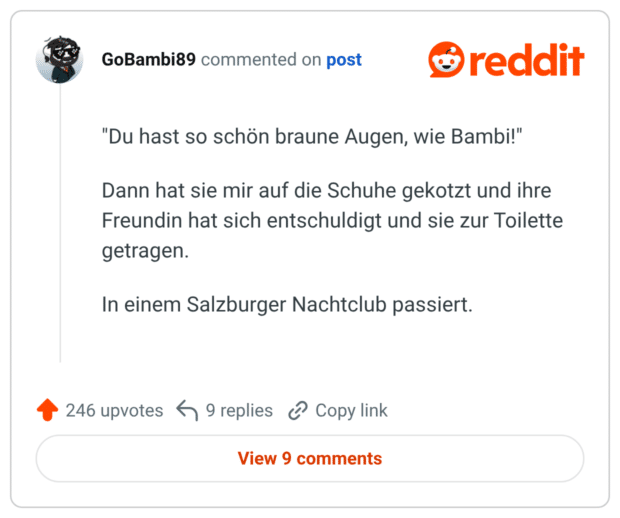 "Du hast so schön braune Augen, wie Bambi!" Dann hat sie mir auf die Schuhe gekotzt und ihre Freundin hat sich entschuldigt und sie zur Toilette getragen. In einem Salzburger Nachtclub passiert.