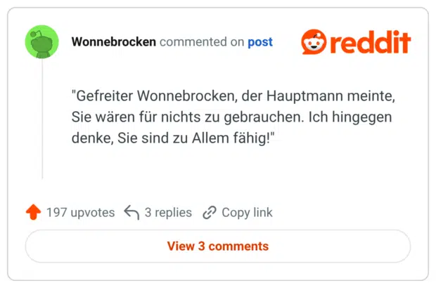 "Gefreiter Wonnebrocken, der Hauptmann meinte, Sie wären für nichts zu gebrauchen. Ich hingegen denke, Sie sind zu Allem fähig!"