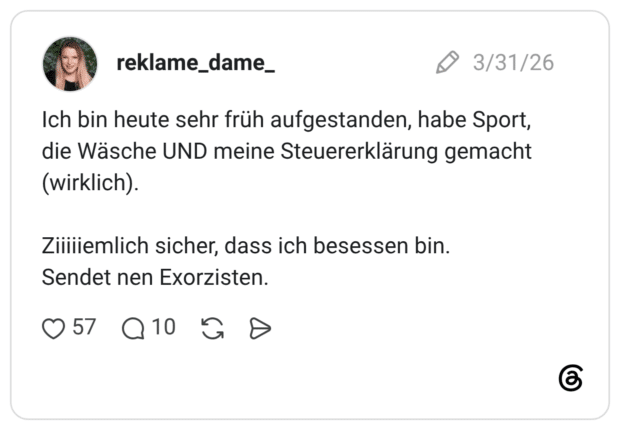 Ich bin heute sehr früh aufgestanden, habe Sport, die Wäsche UND meine Steuererklärung gemacht (wirklich). Ziiiiiemlich sicher, dass ich besessen bin. Sendet nen Exorzisten.