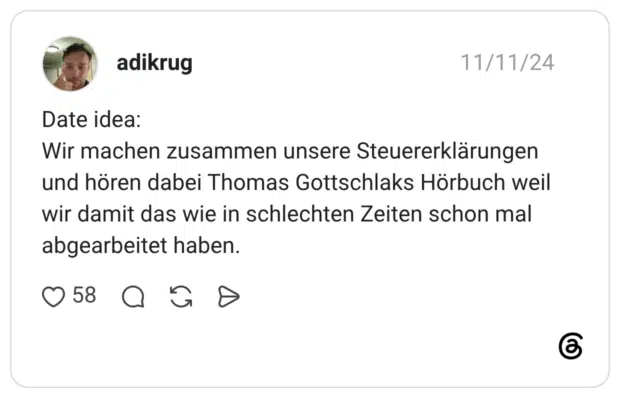 Date idea: Wir machen zusammen unsere Steuererklärungen und hören dabei Thomas Gottschlaks Hörbuch weil wir damit das wie in schlechten Zeiten schon mal abgearbeitet haben.