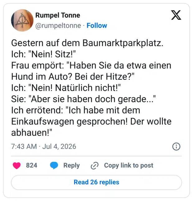 Gestern auf dem Baumarktparkplatz. Ich: "Nein! Sitz!" Frau empört: "Haben Sie da etwa einen Hund im Auto? Bei der Hitze?" Ich: "Nein! Natürlich nicht!" Sie: "Aber sie haben doch gerade... Ich errötend: "Ich habe mit dem Einkaufswagen gesprochen! Der wollte abhauen!"
