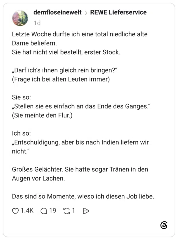 Letzte Woche durfte ich eine total niedliche alte Dame beliefern. Sie hat nicht viel bestellt, erster Stock. „Darf ich's ihnen gleich rein bringen?" (Frage ich bei alten Leuten immer) Sie so: „Stellen sie es einfach an das Ende des Ganges." (Sie meinte den Flur.) Ich so: „Entschuldigung, aber bis nach Indien liefern wir nicht." Großes Gelächter. Sie hatte sogar Tränen in den Augen vor Lachen. Das sind so Momente, wieso ich diesen Job liebe.