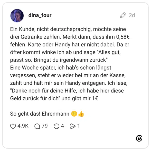 Ein Kunde, nicht deutschsprachig, möchte seine drei Getränke zahlen. Merkt dann, dass ihm 0,58€ fehlen. Karte oder Handy hat er nicht dabei. Da er öfter kommt winke ich ab und sage "Alles gut, passt so. Bringst du irgendwann zurück" Eine Woche später, ich hab's schon längst vergessen, steht er wieder bei mir an der Kasse, zahlt und hält mir sein Handy entgegen. Ich lese, "Danke noch für deine Hilfe, ich habe hier diese Geld zurück für dich" und gibt mir 1€ So geht das! Ehrenmann