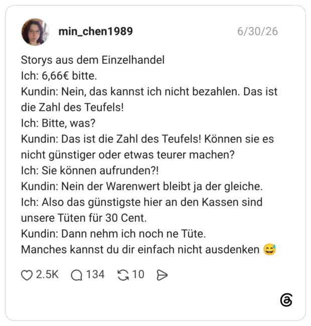 Storys aus dem Einzelhandel Ich: 6,66€ bitte. Kundin: Nein, das kannst ich nicht bezahlen. Das ist die Zahl des Teufels! Ich: Bitte, was? Kundin: Das ist die Zahl des Teufels! Können sie es nicht günstiger oder etwas teurer machen? Ich: Sie können aufrunden?! Kundin: Nein der Warenwert bleibt ja der gleiche. Ich: Also das günstigste hier an den Kassen sind unsere Tüten für 30 Cent. Kundin: Dann nehm ich noch ne Tüte. Manches kannst du dir einfach nicht ausdenken