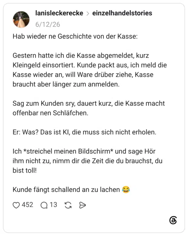 Hab wieder ne Geschichte von der Kasse: Gestern hatte ich die Kasse abgemeldet, kurz Kleingeld einsortiert. Kunde packt aus, ich meld die Kasse wieder an, will Ware drüber ziehe, Kasse braucht aber länger zum anmelden. Sag zum Kunden sry, dauert kurz, die Kasse macht offenbar nen Schläfchen. Er: Was? Das ist KI, die muss sich nicht erholen. Ich *streichel meinen Bildschirm* und sage Hör ihm nicht zu, nimm dir die Zeit die du brauchst, du bist toll! Kunde fängt schallend an zu lachen