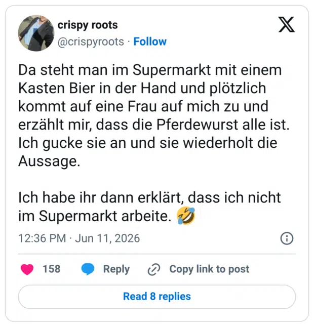 Da steht man im Supermarkt mit einem Kasten Bier in der Hand und plötzlich kommt auf eine Frau auf mich zu und erzählt mir, dass die Pferdewurst alle ist. Ich gucke sie an und sie wiederholt die Aussage. Ich habe ihr dann erklärt, dass ich nicht im Supermarkt arbeite.