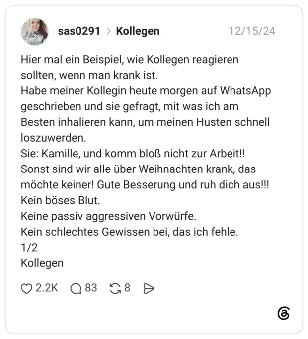Hier mal ein Beispiel, wie Kollegen reagieren sollten, wenn man krank ist. Habe meiner Kollegin heute morgen auf WhatsApp geschrieben und sie gefragt, mit was ich am Besten inhalieren kann, um meinen Husten schnell loszuwerden. Sie: Kamille, und komm bloß nicht zur Arbeit!! Sonst sind wir alle über Weihnachten krank, das möchte keiner! Gute Besserung und ruh dich aus!!! Kein böses Blut. Keine passiv aggressiven Vorwürfe. Kein schlechtes Gewissen bei, das ich fehle. 1/2 Kollegen