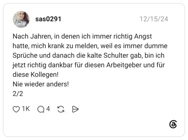 Nach Jahren, in denen ich immer richtig Angst hatte, mich krank zu melden, weil es immer dumme Sprüche und danach die kalte Schulter gab, bin ich jetzt richtig dankbar für diesen Arbeitgeber und für diese Kollegen! Nie wieder anders! 2/2