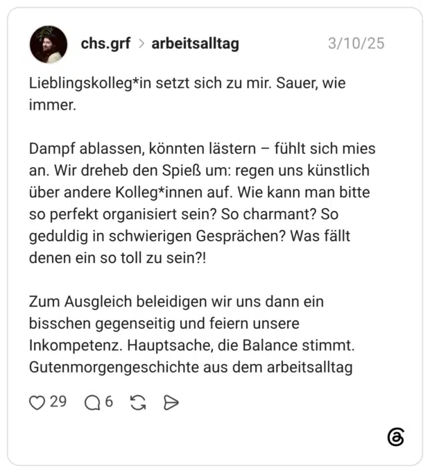 Lieblingskolleg*in setzt sich zu mir. Sauer, wie immer. Dampf ablassen, könnten lästern fühlt sich mies an. Wir dreheb den Spieß um: regen uns künstlich über andere Kolleg*innen auf. Wie kann man bitte so perfekt organisiert sein? So charmant? So geduldig in schwierigen Gesprächen? Was fällt denen ein so toll zu sein?! Zum Ausgleich beleidigen wir uns dann ein bisschen gegenseitig und feiern unsere Inkompetenz. Hauptsache, die Balance stimmt. Gutenmorgengeschichte aus dem arbeitsalltag