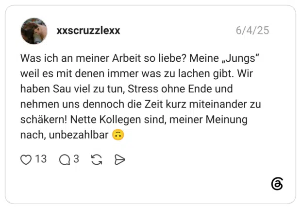 Was ich an meiner Arbeit so liebe? Meine „Jungs" weil es mit denen immer was zu lachen gibt. Wir haben Sau viel zu tun, Stress ohne Ende und nehmen uns dennoch die Zeit kurz miteinander zu schäkern! Nette Kollegen sind, meiner Meinung nach, unbezahlbar