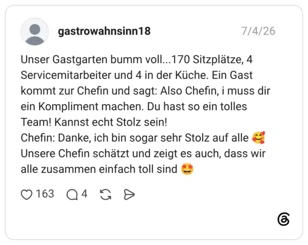 Unser Gastgarten bumm voll...170 Sitzplätze, 4 Servicemitarbeiter und 4 in der Küche. Ein Gast kommt zur Chefin und sagt: Also Chefin, i muss dir ein Kompliment machen. Du hast so ein tolles Team! Kannst echt Stolz sein! Chefin: Danke, ich bin sogar sehr Stolz auf alle Unsere Chefin schätzt und zeigt es auch, dass wir alle zusammen einfach toll sind