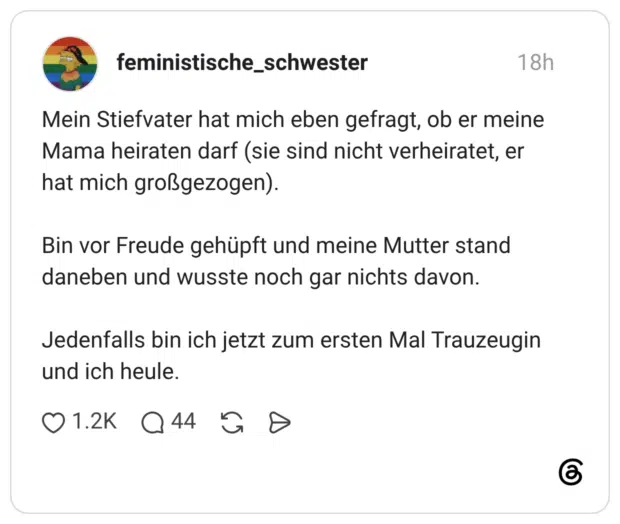 Mein Stiefvater hat mich eben gefragt, ob er meine Mama heiraten darf (sie sind nicht verheiratet, er hat mich großgezogen). Bin vor Freude gehüpft und meine Mutter stand daneben und wusste noch gar nichts davon. Jedenfalls bin ich jetzt zum ersten Mal Trauzeugin und ich heule. 1 / 4