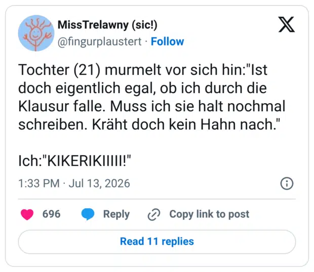Tochter (21) murmelt vor sich hin:"Ist doch eigentlich egal, ob ich durch die Klausur falle. Muss ich sie halt nochmal schreiben. Kräht doch kein Hahn nach." Ich:"KIKERIKIIIII!"