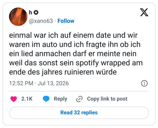 einmal war ich auf einem date und wir waren im auto und ich fragte ihn ob ich ein lied anmachen darf er meinte nein weil das sonst sein spotify wrapped am ende des jahres ruinieren würde