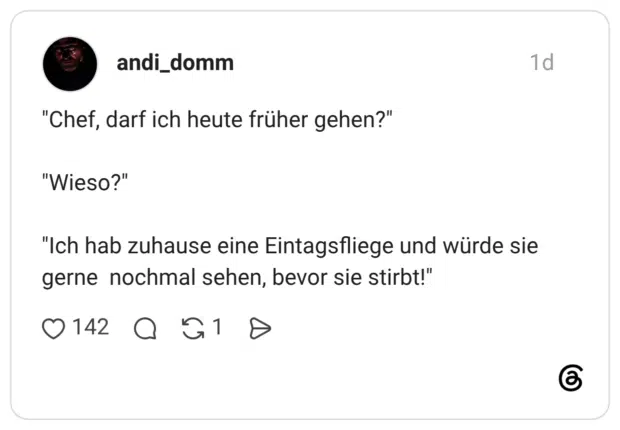 "Chef, darf ich heute früher gehen?" "Wieso?" "Ich hab zuhause eine Eintagsfliege und würde sie gerne nochmal sehen, bevor sie stirbt!"'