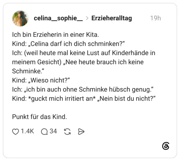 Ich bin Erzieherin in einer Kita. Kind: „Celina darf ich dich schminken?" Ich: (weil heute mal keine Lust auf Kinderhände in meinem Gesicht) „Nee heute brauch ich keine Schminke." Kind: „Wieso nicht?" Ich: „ich bin auch ohne Schminke hübsch genug." Kind: *guckt mich irritiert an* „Nein bist du nicht?" Punkt für das Kind.