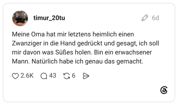 Meine Oma hat mir letztens heimlich einen Zwanziger in die Hand gedrückt und gesagt, ich soll mir davon was Süßes holen. Bin ein erwachsener Mann. Natürlich habe ich genau das gemacht.