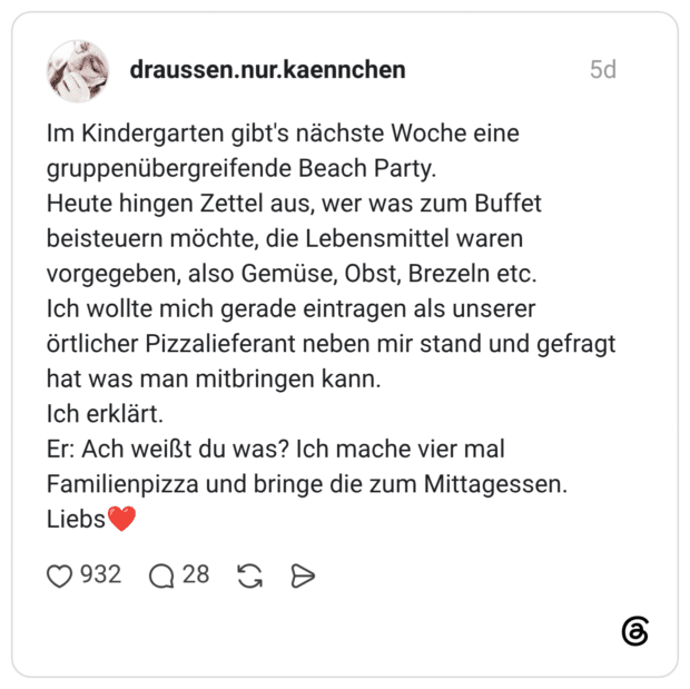 Im Kindergarten gibt's nächste Woche eine gruppenübergreifende Beach Party. Heute hingen Zettel aus, wer was zum Buffet beisteuern möchte, die Lebensmittel waren vorgegeben, also Gemüse, Obst, Brezeln etc. Ich wollte mich gerade eintragen als unserer örtlicher Pizzalieferant neben mir stand und gefragt hat was man mitbringen kann. Ich erklärt. Er: Ach weißt du was? Ich mache vier mal Familienpizza und bringe die zum Mittagessen. Liebs❤️
