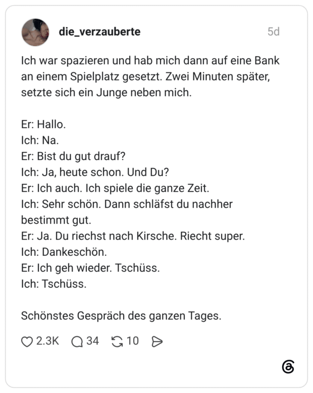 Ich war spazieren und hab mich dann auf eine Bank an einem Spielplatz gesetzt. Zwei Minuten später, setzte sich ein Junge neben mich. Er: Hallo. Ich: Na. Er: Bist du gut drauf? Ich: Ja, heute schon. Und Du? Er: Ich auch. Ich spiele die ganze Zeit. Ich: Sehr schön. Dann schläfst du nachher bestimmt gut. Er: Ja. Du riechst nach Kirsche. Riecht super. Ich: Dankeschön. Er: Ich geh wieder. Tschüss. Ich: Tschüss. Schönstes Gespräch des ganzen Tages.