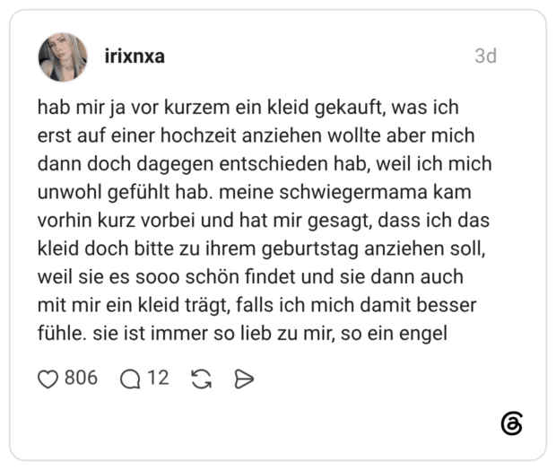 hab mir ja vor kurzem ein kleid gekauft, was ich erst auf einer hochzeit anziehen wollte aber mich dann doch dagegen entschieden hab, weil ich mich unwohl gefühlt hab. meine schwiegermama kam vorhin kurz vorbei und hat mir gesagt, dass ich das kleid doch bitte zu ihrem geburtstag anziehen soll, weil sie es sooo schön findet und sie dann auch mit mir ein kleid trägt, falls ich mich damit besser fühle. sie ist immer so lieb zu mir, so ein engel